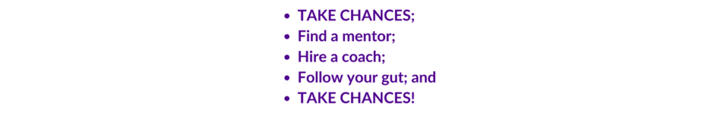 Take chances; find a mentor; hire a coach; follow your gut. Bookkeeping. 